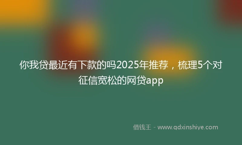 你我贷最近有下款的吗2025年推荐，梳理5个对征信宽松的网贷app