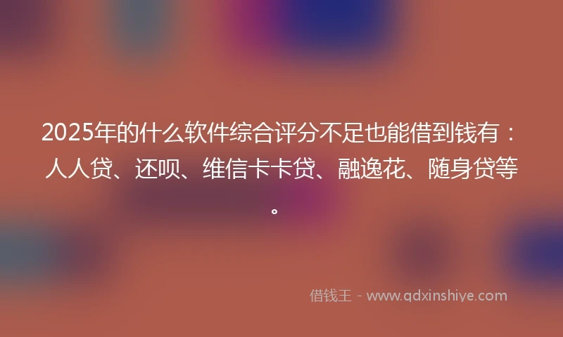 2025年的什么软件综合评分不足也能借到钱有：人人贷、还呗、维信卡卡贷、融逸花、随身贷等。