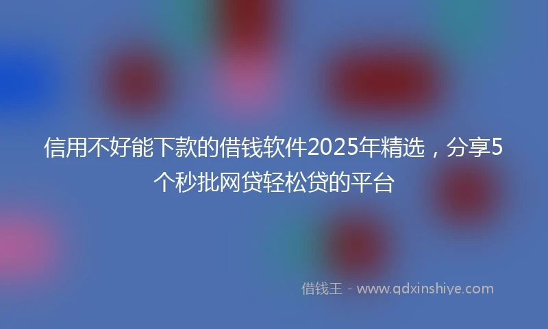 信用不好能下款的借钱软件2025年精选，分享5个秒批网贷轻松贷的平台