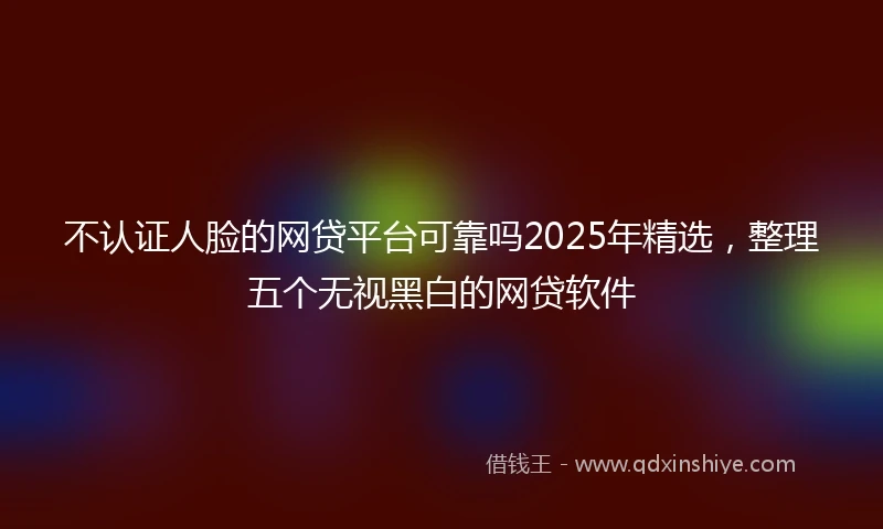 不认证人脸的网贷平台可靠吗2025年精选，整理五个无视黑白的网贷软件