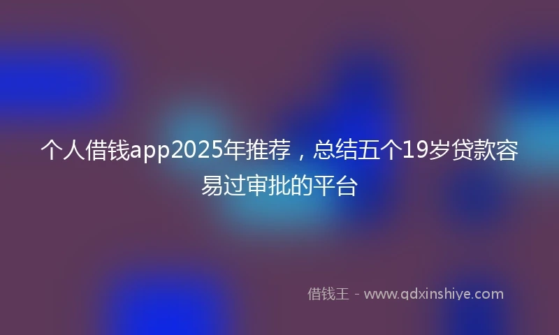 个人借钱app2025年推荐，总结五个19岁贷款容易过审批的平台