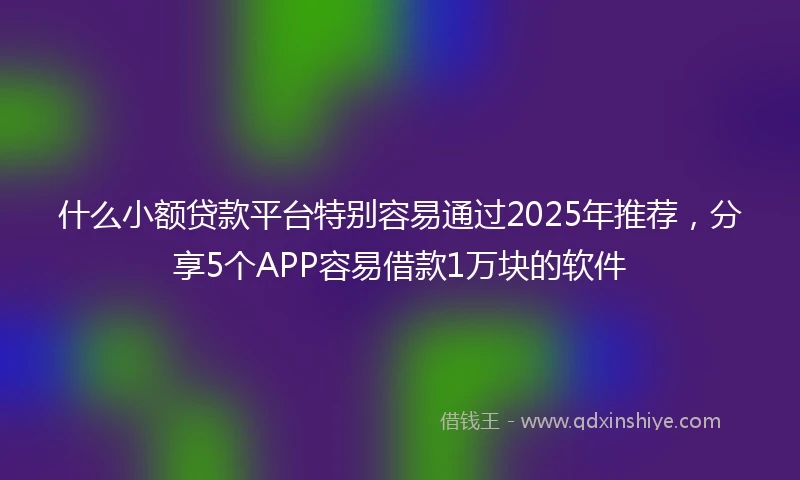 什么小额贷款平台特别容易通过2025年推荐，分享5个APP容易借款1万块的软件