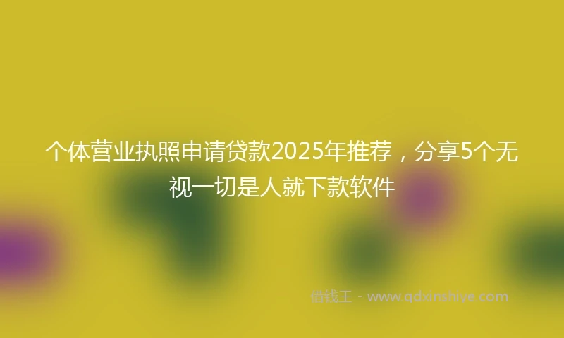 个体营业执照申请贷款2025年推荐，分享5个无视一切是人就下款软件