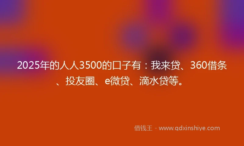 2025年的人人3500的口子有：我来贷、360借条、投友圈、e微贷、滴水贷等。
