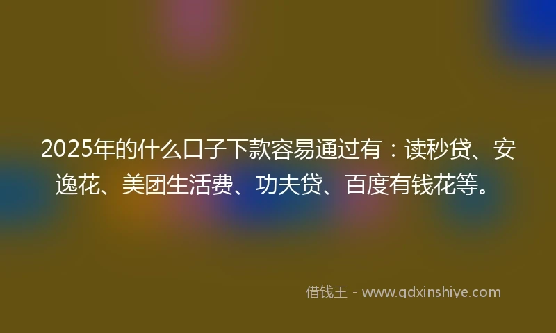 2025年的什么口子下款容易通过有：读秒贷、安逸花、美团生活费、功夫贷、百度有钱花等。