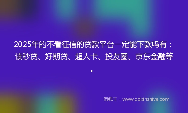 2025年的不看征信的贷款平台一定能下款吗有：读秒贷、好期贷、超人卡、投友圈、京东金融等。