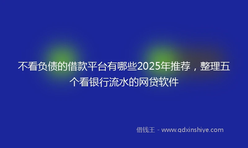 不看负债的借款平台有哪些2025年推荐，整理五个看银行流水的网贷软件