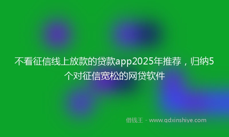 不看征信线上放款的贷款app2025年推荐，归纳5个对征信宽松的网贷软件