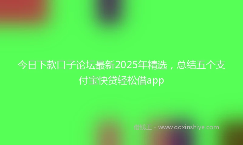 今日下款口子论坛最新2025年精选，总结五个支付宝快贷轻松借app