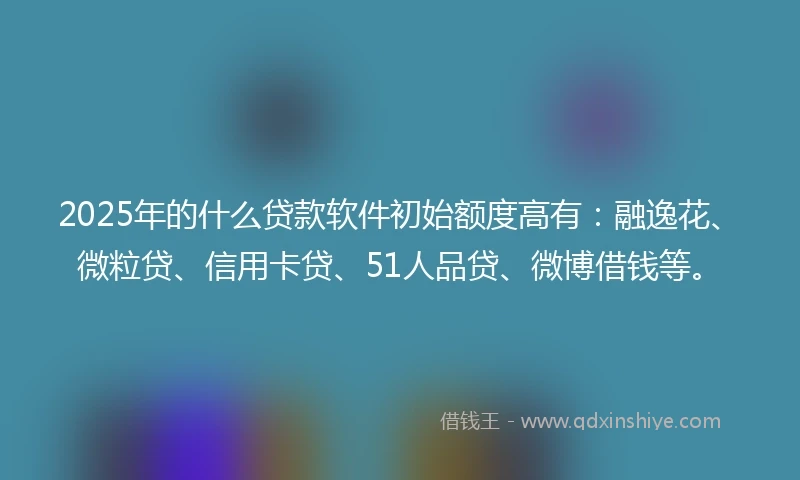 2025年的什么贷款软件初始额度高有：融逸花、微粒贷、信用卡贷、51人品贷、微博借钱等。