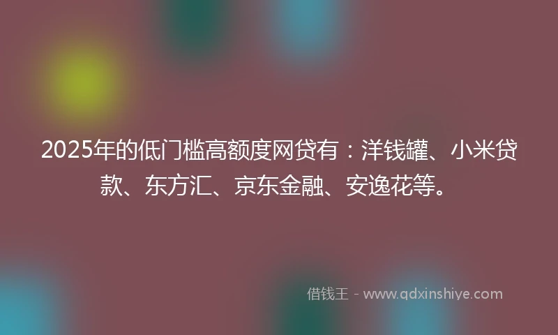 2025年的低门槛高额度网贷有：洋钱罐、小米贷款、东方汇、京东金融、安逸花等。