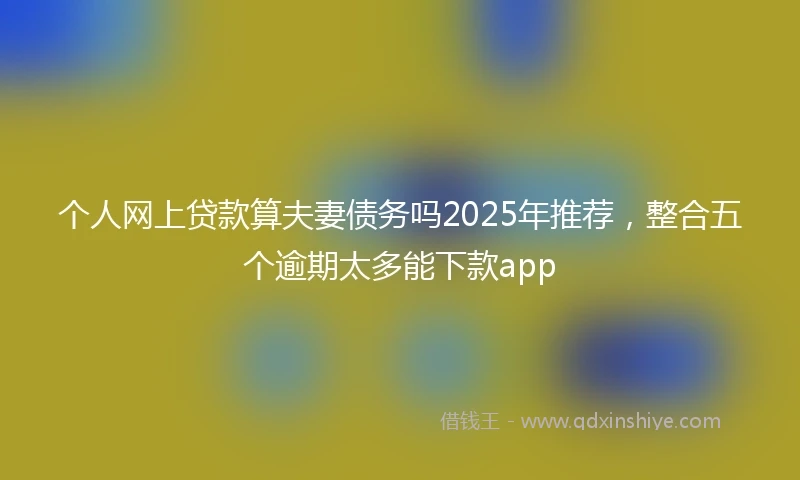 个人网上贷款算夫妻债务吗2025年推荐，整合五个逾期太多能下款app