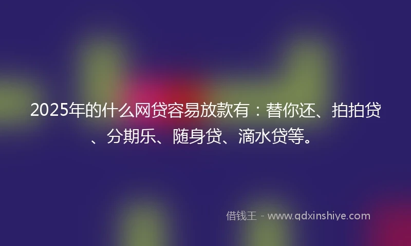2025年的什么网贷容易放款有：替你还、拍拍贷、分期乐、随身贷、滴水贷等。