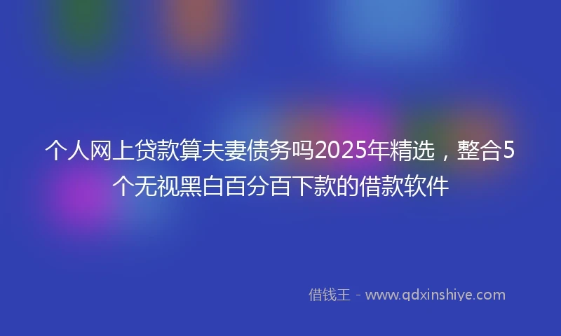 个人网上贷款算夫妻债务吗2025年精选，整合5个无视黑白百分百下款的借款软件
