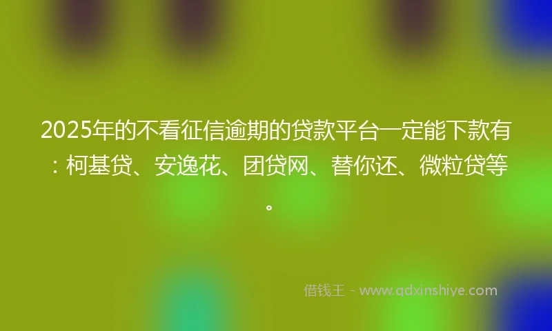 2025年的不看征信逾期的贷款平台一定能下款有：柯基贷、安逸花、团贷网、替你还、微粒贷等。