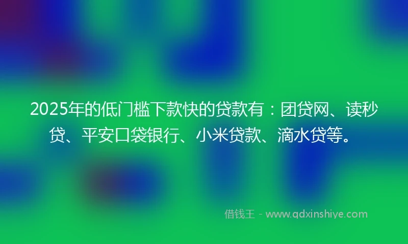 2025年的低门槛下款快的贷款有：团贷网、读秒贷、平安口袋银行、小米贷款、滴水贷等。