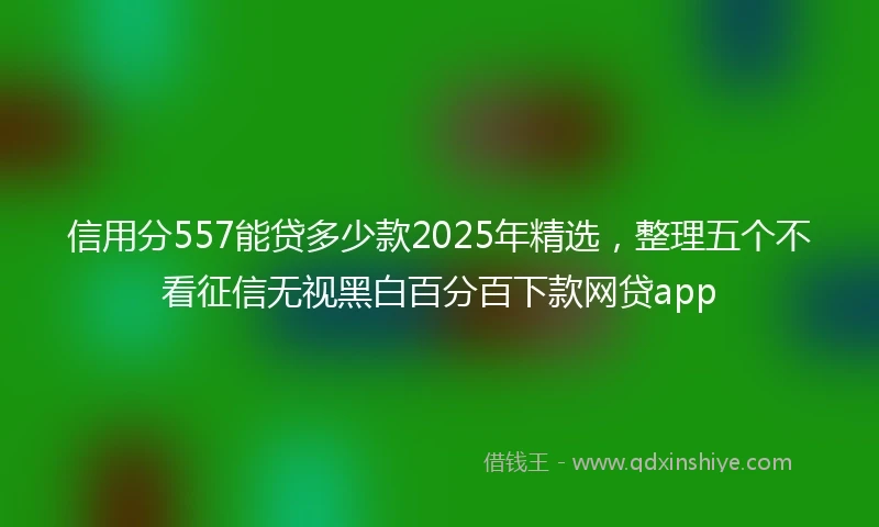 信用分557能贷多少款2025年精选，整理五个不看征信无视黑白百分百下款网贷app
