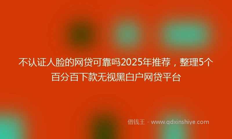 不认证人脸的网贷可靠吗2025年推荐，整理5个百分百下款无视黑白户网贷平台