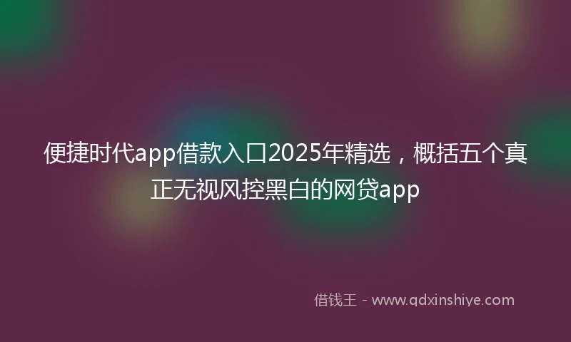 便捷时代app借款入口2025年精选，概括五个真正无视风控黑白的网贷app