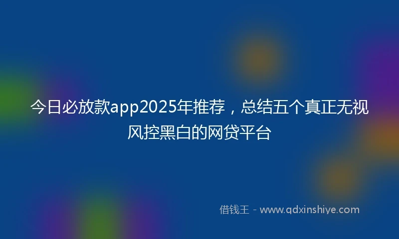 今日必放款app2025年推荐，总结五个真正无视风控黑白的网贷平台