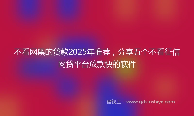 不看网黑的贷款2025年推荐，分享五个不看征信网贷平台放款快的软件