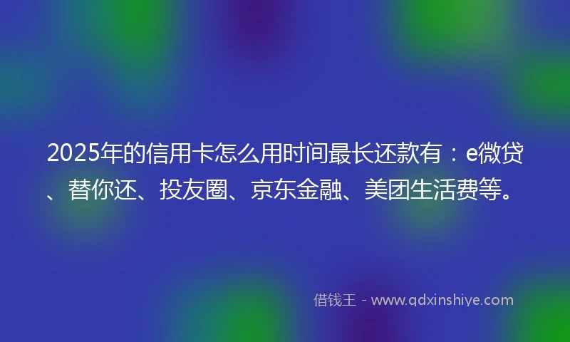 2025年的信用卡怎么用时间最长还款有：e微贷、替你还、投友圈、京东金融、美团生活费等。