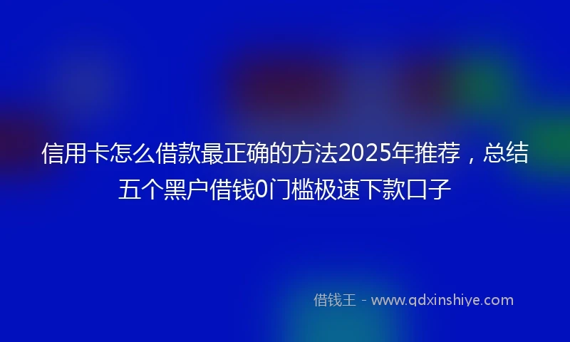 信用卡怎么借款最正确的方法2025年推荐，总结五个黑户借钱0门槛极速下款口子