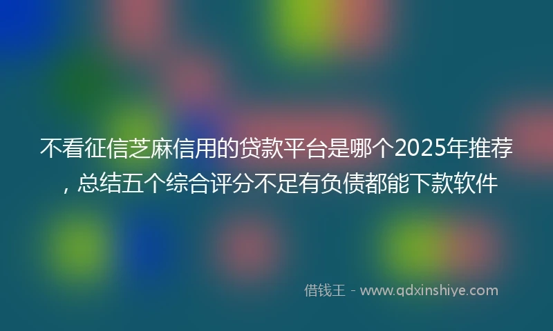不看征信芝麻信用的贷款平台是哪个2025年推荐，总结五个综合评分不足有负债都能下款软件