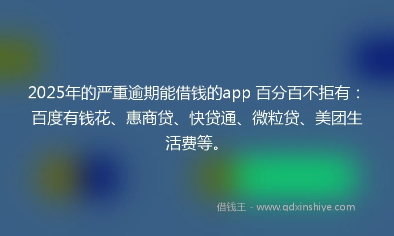 2025年的严重逾期能借钱的app 百分百不拒有：百度有钱花、惠商贷、快贷通、微粒贷、美团生活费等。