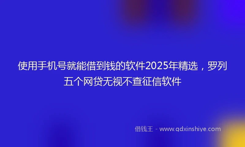 使用手机号就能借到钱的软件2025年精选，罗列五个网贷无视不查征信软件