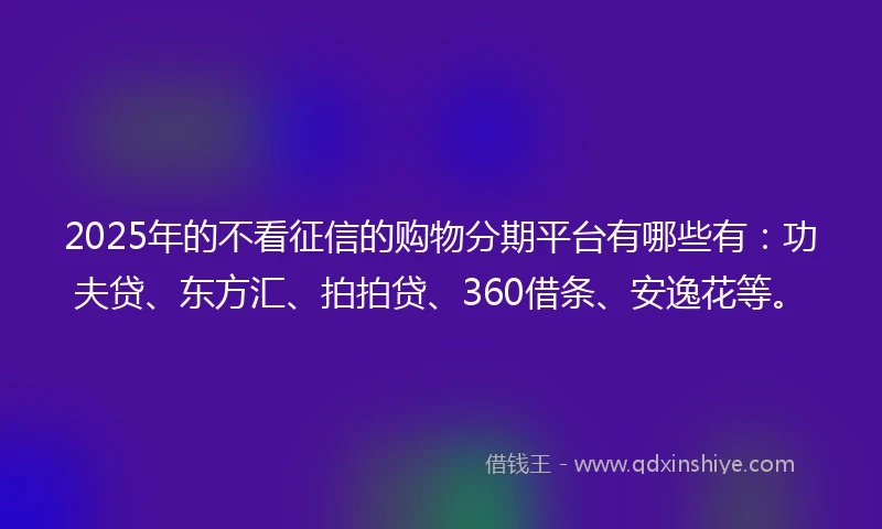 2025年的不看征信的购物分期平台有哪些有：功夫贷、东方汇、拍拍贷、360借条、安逸花等。