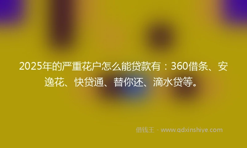 2025年的严重花户怎么能贷款有：360借条、安逸花、快贷通、替你还、滴水贷等。