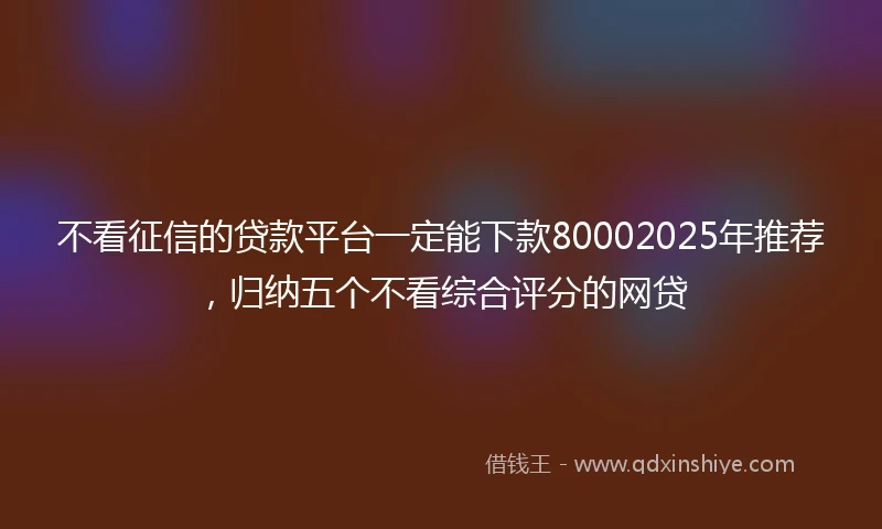 不看征信的贷款平台一定能下款80002025年推荐，归纳五个不看综合评分的网贷