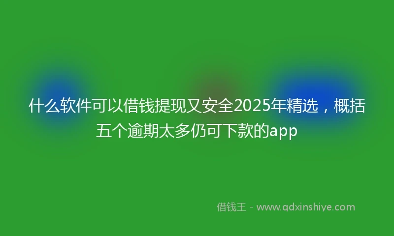 什么软件可以借钱提现又安全2025年精选，概括五个逾期太多仍可下款的app