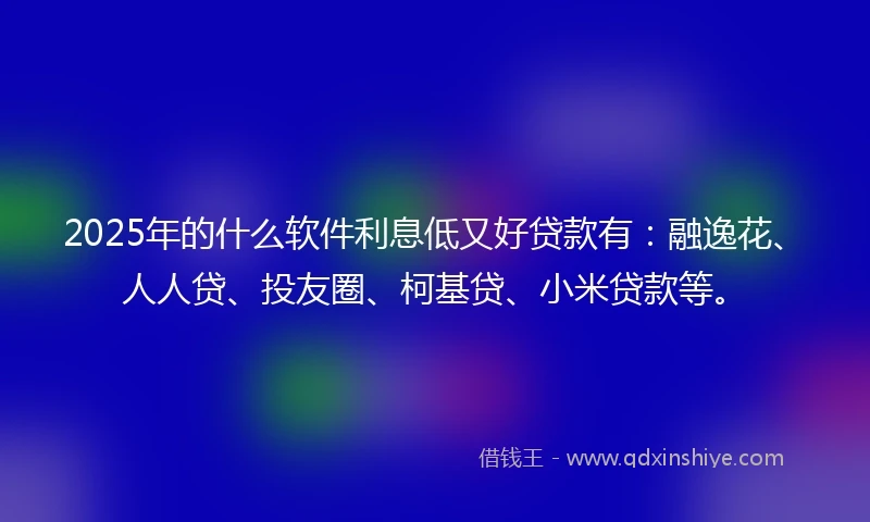 2025年的什么软件利息低又好贷款有：融逸花、人人贷、投友圈、柯基贷、小米贷款等。