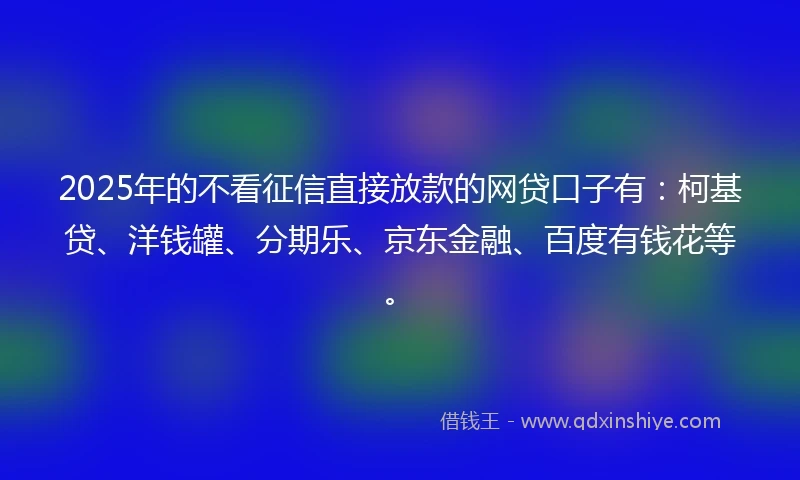 2025年的不看征信直接放款的网贷口子有：柯基贷、洋钱罐、分期乐、京东金融、百度有钱花等。