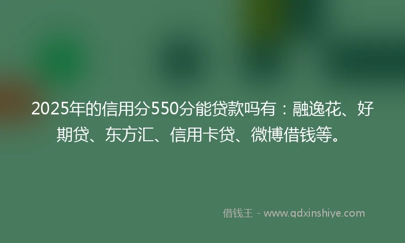 2025年的信用分550分能贷款吗有：融逸花、好期贷、东方汇、信用卡贷、微博借钱等。
