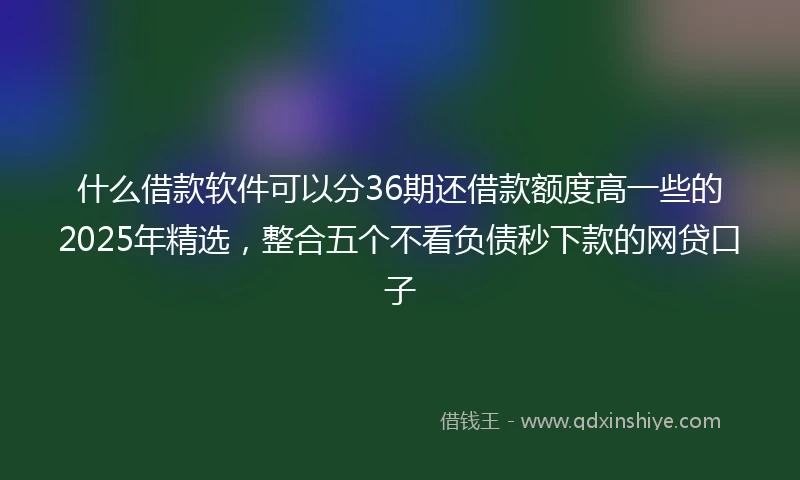 什么借款软件可以分36期还借款额度高一些的2025年精选，整合五个不看负债秒下款的网贷口子