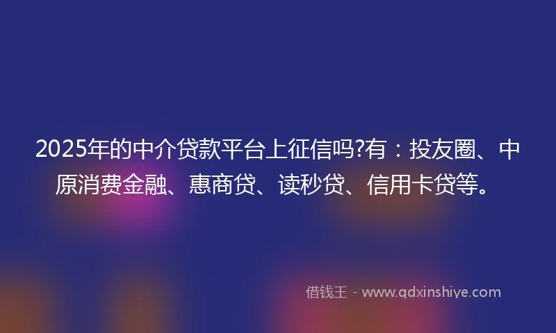 2025年的中介贷款平台上征信吗?有：投友圈、中原消费金融、惠商贷、读秒贷、信用卡贷等。