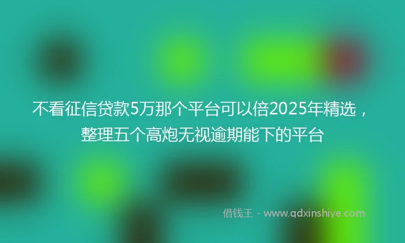 不看征信贷款5万那个平台可以倍2025年精选，整理五个高炮无视逾期能下的平台