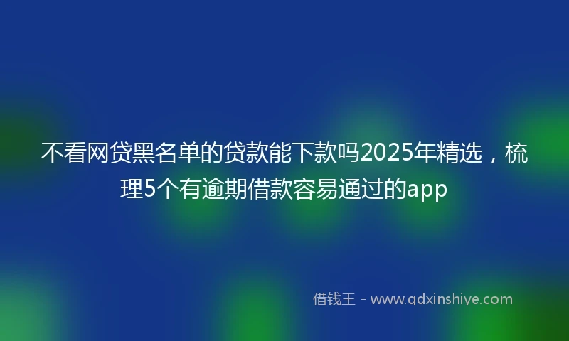 不看网贷黑名单的贷款能下款吗2025年精选,梳理5个有逾期借款容易通过的app