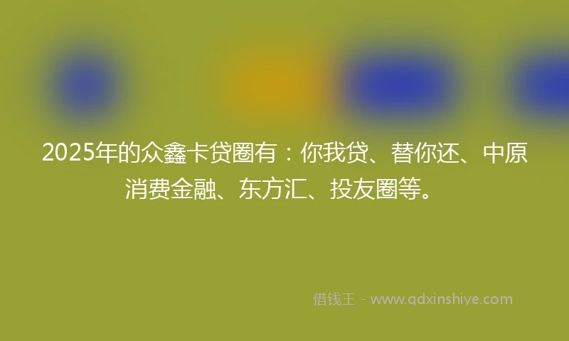 2025年的众鑫卡贷圈有：你我贷、替你还、中原消费金融、东方汇、投友圈等。