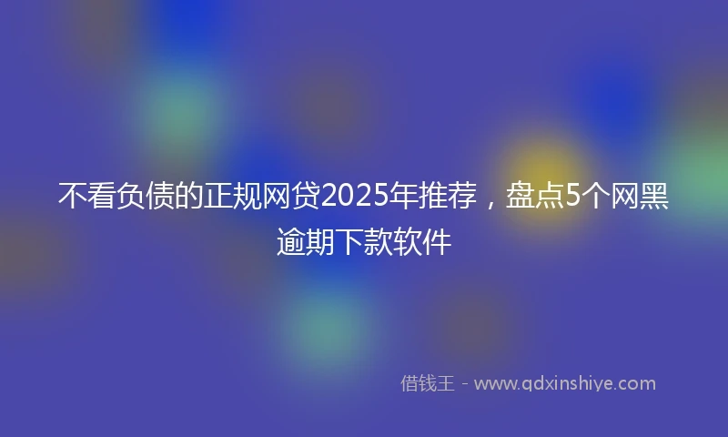 不看负债的正规网贷2025年推荐,盘点5个网黑逾期下款软件