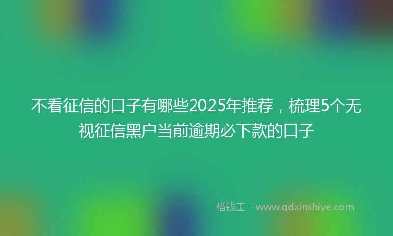 不看征信的口子有哪些2025年推荐，梳理5个无视征信黑户当前逾期必下款的口子