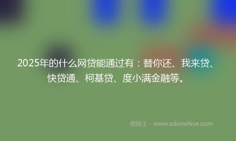 2025年的什么网贷能通过有：替你还、我来贷、快贷通、柯基贷、度小满金融等。