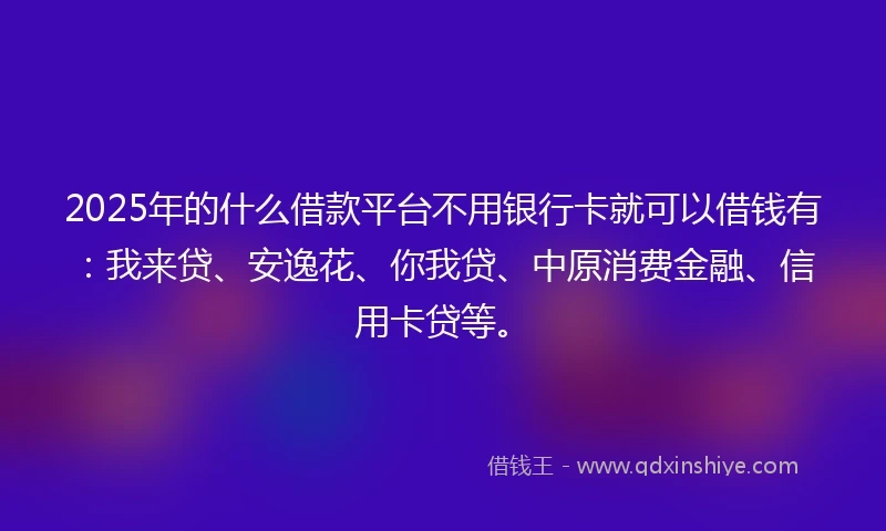 2025年的什么借款平台不用银行卡就可以借钱有：我来贷、安逸花、你我贷、中原消费金融、信用卡贷等。