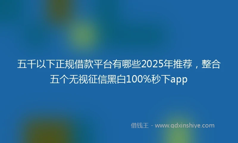 五千以下正规借款平台有哪些2025年推荐，整合五个无视征信黑白100%秒下app