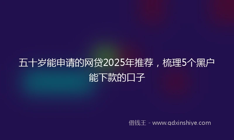 五十岁能申请的网贷2025年推荐，梳理5个黑户能下款的口子