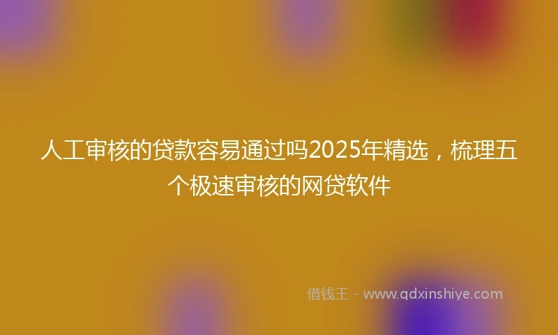 人工审核的贷款容易通过吗2025年精选，梳理五个极速审核的网贷软件