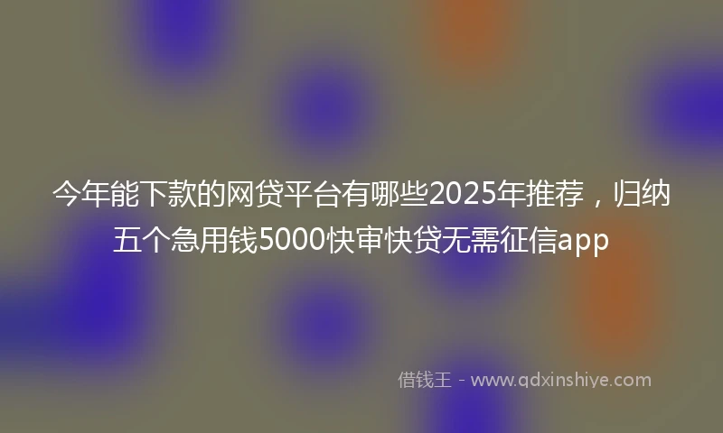 今年能下款的网贷平台有哪些2025年推荐，归纳五个急用钱5000快审快贷无需征信app
